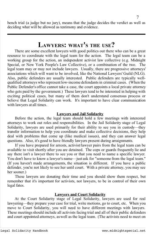 7 bench trial (a judge but no jury), means that the judge decides the verdict as well as deciding what will be allowed as testimony and evidence. LAWYERS: WHAT’S THE USE? There are some excellent lawyers with good politics out there who can be great resource to coordinate with the legal team for the action. The legal team can be a working group for the action, an independent activist law collective (e.. Midnight Special, or New York People’s Law Collective), or a combination of the two. The legal team may or may not include lawyers. Usually, there are progressive attorneys’ associations which will want to be involved, like the National Lawyers’ Guild (NLG). Also, public defenders are usually interested. Public defenders are typically well- qualified attorneys who represent low-income defendants in criminal cascs. (When the Public Defender’s office cannot take a case, the court appoints a local private attomey. who gets paid by the government.) These lawyers tend to be interested in helping with exciting political cases, but many of them don’t understand consensus process or believe that Legal Solidarity can work. It important to have clear communication with lawyers atall times. Before the action, the legal team should hold a few meetings with interested attorneys to work out roles and responsibilities. In the Jail Solidarity stage of Legal Solidarity, lawyers are used primarily for their ability to see you in custody—they transfer information to help you coordinate and make collective decisions, they help deal with problems that come up (like medical issues), and they can answer legal questions. Also, ’ good to have fiendly lawyers present during araignments. If you have prepared for arrests, activistTawyer pairs from the legal team can be available to visit shorly after you are detained. The cops or guards frequently lic and say there isn’t a lawyer there 1o see you or that you need to name a specific lawyer. You don’ have to know a lawyer’s name —justask for "someone from the legal team.” (If you haven’t made arrangements, the situation is different. If you have a public defender, you’re not likely to see her until court. With a private attomey, you may see her sooner.) These lawyers are donating their fime and you should show them respect, but remember tha i’ important for activists, not lawyers, to be in control of their own legal fates Lawyers ang At the Court Solidarity stage of Legal Solidarity, lawyers are used for real lavyering—they prepare your case for trial, write motions, 20 to court, ctc. When you move to Court Solidarity, you will need to have different meetings with lawyers. These meetings should include all activists facing tral and all of their public defenders. and court appointed attorneys, as well as the legal team. (The activists need to meet on Legal Solidarity Handbook ey midnightspesial.net